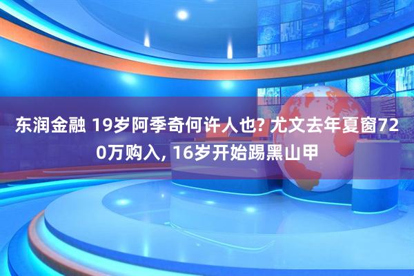 东润金融 19岁阿季奇何许人也? 尤文去年夏窗720万购入, 16岁开始踢黑山甲