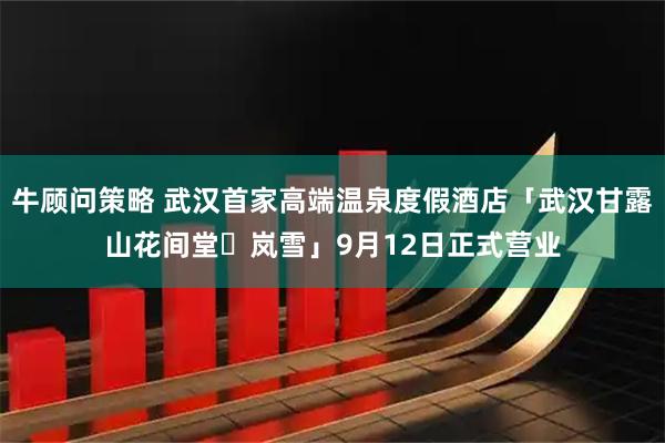 牛顾问策略 武汉首家高端温泉度假酒店「武汉甘露山花间堂・岚雪」9月12日正式营业