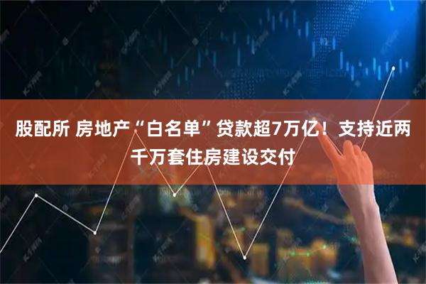 股配所 房地产“白名单”贷款超7万亿！支持近两千万套住房建设交付