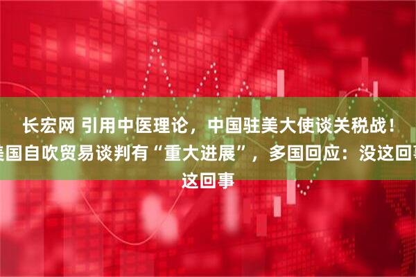 长宏网 引用中医理论，中国驻美大使谈关税战！美国自吹贸易谈判有“重大进展”，多国回应：没这回事