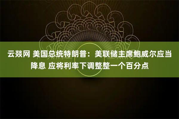 云燚网 美国总统特朗普：美联储主席鲍威尔应当降息 应将利率下调整整一个百分点