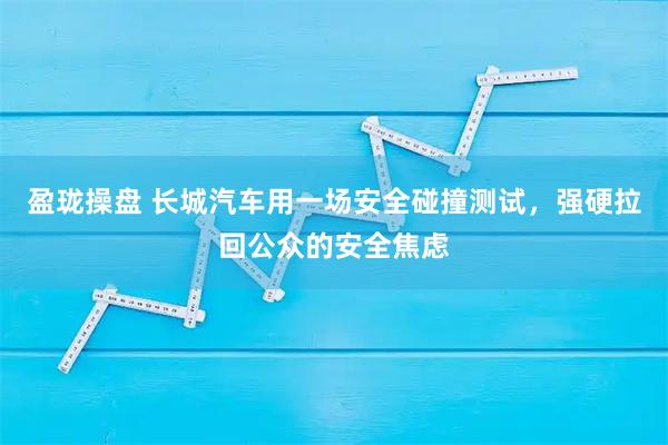盈珑操盘 长城汽车用一场安全碰撞测试，强硬拉回公众的安全焦虑