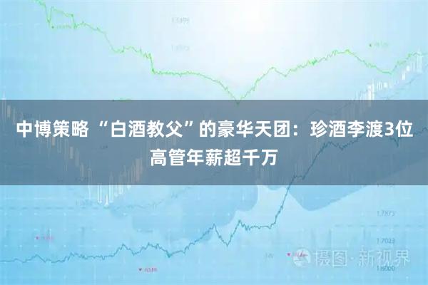 中博策略 “白酒教父”的豪华天团：珍酒李渡3位高管年薪超千万
