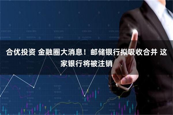 合优投资 金融圈大消息！邮储银行拟吸收合并 这家银行将被注销