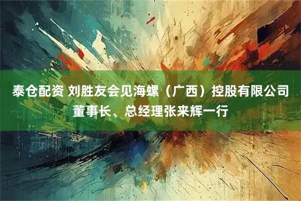 泰仓配资 刘胜友会见海螺（广西）控股有限公司董事长、总经理张来辉一行