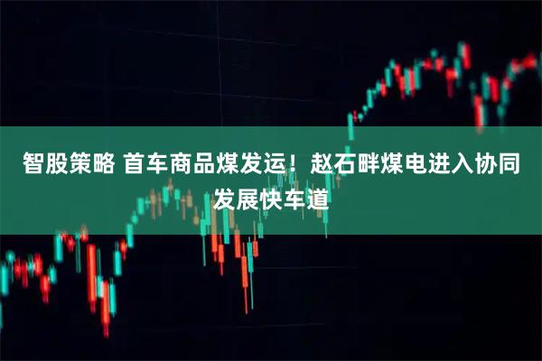 智股策略 首车商品煤发运！赵石畔煤电进入协同发展快车道