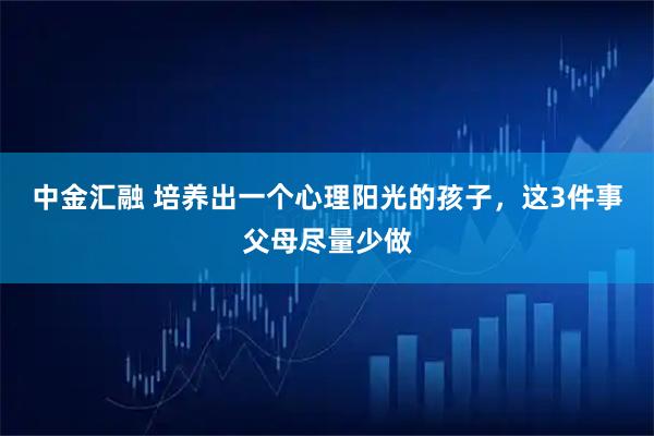 中金汇融 培养出一个心理阳光的孩子，这3件事父母尽量少做