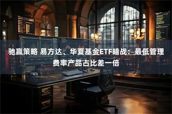驰赢策略 易方达、华夏基金ETF暗战：最低管理费率产品占比差一倍