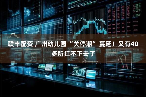 联丰配资 广州幼儿园 “关停潮” 蔓延！又有40多所扛不下去了