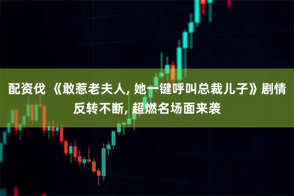 配资伐 《敢惹老夫人, 她一键呼叫总裁儿子》剧情反转不断, 超燃名场面来袭