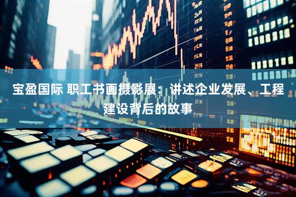 宝盈国际 职工书画摄影展：讲述企业发展、工程建设背后的故事