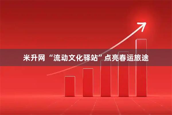 米升网 “流动文化驿站”点亮春运旅途