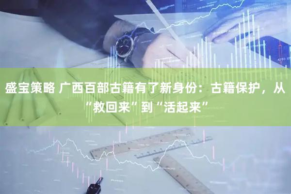 盛宝策略 广西百部古籍有了新身份：古籍保护，从“救回来”到“活起来”