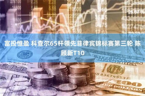 富投恒盈 科查尔65杆领先菲律宾锦标赛第三轮 陈顾新T10