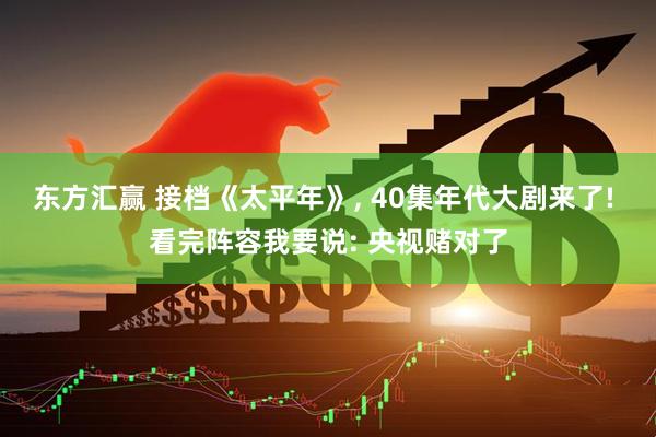 东方汇赢 接档《太平年》, 40集年代大剧来了! 看完阵容我要说: 央视赌对了