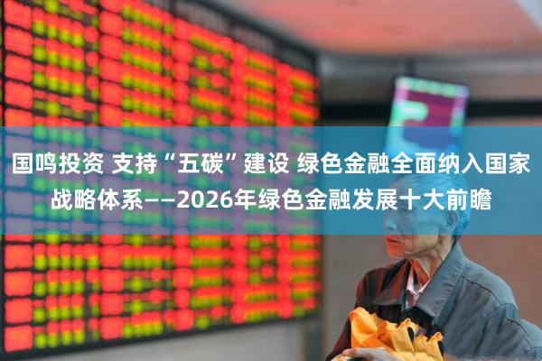国鸣投资 支持“五碳”建设 绿色金融全面纳入国家战略体系——2026年绿色金融发展十大前瞻