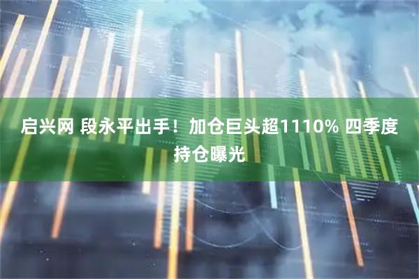 启兴网 段永平出手！加仓巨头超1110% 四季度持仓曝光