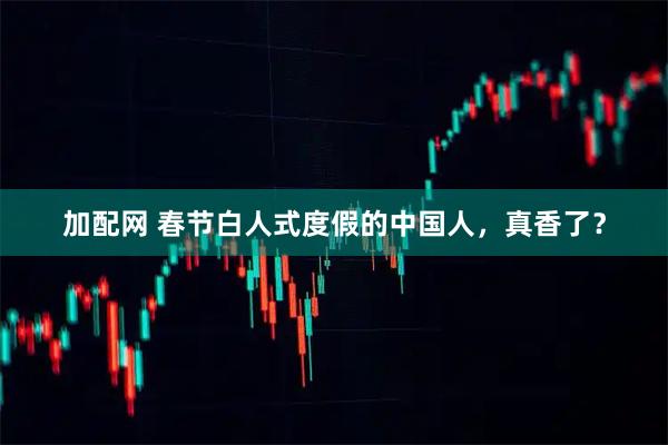 加配网 春节白人式度假的中国人，真香了？