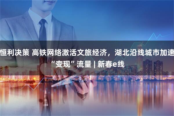 恒利决策 高铁网络激活文旅经济，湖北沿线城市加速“变现”流量 | 新春e线