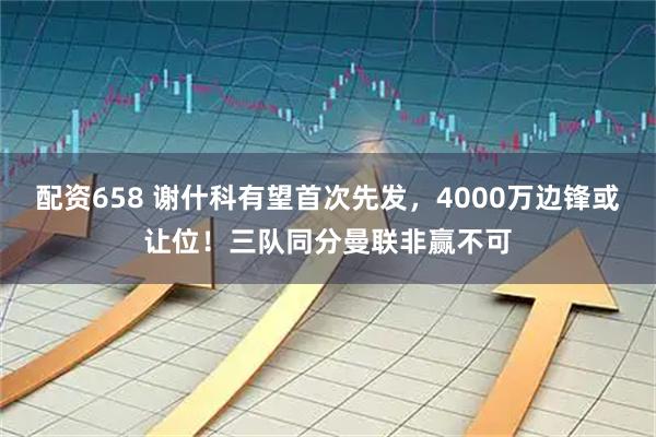 配资658 谢什科有望首次先发，4000万边锋或让位！三队同分曼联非赢不可