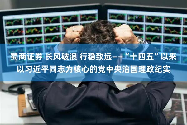 蜀商证券 长风破浪 行稳致远——“十四五”以来以习近平同志为核心的党中央治国理政纪实
