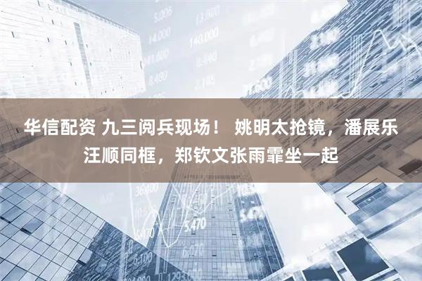 华信配资 九三阅兵现场！ 姚明太抢镜，潘展乐汪顺同框，郑钦文张雨霏坐一起