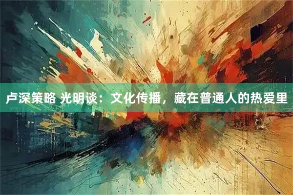 卢深策略 光明谈：文化传播，藏在普通人的热爱里